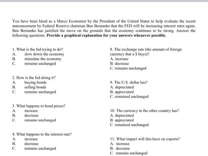 You have been hired as a Marco Economist by the President of the United States to help evaluate the recent
announcement by Federal Reserve chairman Ben Bernanke that the FED will be increasing interest rates again.
Ben Bernanke has justified the move on the grounds that the economy continues to be strong. Answer the
following questions. Provide a graphical explanation for your answers whenever possible.
1. What is the fed trying to do?
slow down the economy
stimulate the economy
remains unchanged
8. The exchange rate (the amount of foreign
currency that a $ buys)?
A. increase
A.
В.
С.
B. decrease
C. remains unchanged
2. How is the fed doing it?
buying bonds
selling bonds
remains unchanged
А.
9. The U.S. dollar has?
В.
A. depreciated
B. appreciated
C. remained unchanged
С.
3. What happens to bond prices?
increase
decrease
remains unchanged
10. The currency in the other country has?
A. depreciated
B. appreciated
C. remained unchanged
A.
В.
С.
4. What happens to the interest rate?
A.
В.
increase
decrease
remains unchanged
11. What impact will this have on exports?
A. increase
B. decrease
C. remains unchanged
C.
