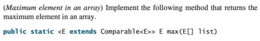 (Maximum element in an array) Implement the following method that returns the
maximum element in an array.
public static <E extends Comparable<E>> E max (E[] list)
