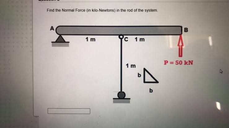 Find the Normal Force (in kilo-Newtons) in the rod of the system.
A
1 m
1 m
P= 50 kN
1 m
