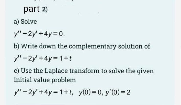 part 2)
a) Solve
y" - 2y' +4y= 0.
b) Write down the complementary solution of
y"-2y' +4y=1+t
c) Use the Laplace transform to solve the given
initial value problem
y"-2y' +4y=1+t, y(0)=0, y'(0) = 2
