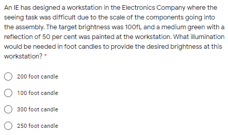 An IE has designed a workstation in the Electronics Company where the
seeing task was difficult due to the scale of the components going into
the assembly. The target brightness was 100fL and a medium green with a
reflection of 50 per cent was painted at the workstation. What illumination
would be needed in foot candles to provide the desired brightness at this
workstation? *
200 foot candle
O 100 foot candle
O 300 foot candle
O 250 foot candle
