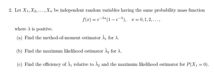 2. Let X1, X2,..., Xn be independent random variables having the same probability mass function
f (x) = e-A" (1 – e^), x = 0, 1, 2, ...,
where A is positive.
(a) Find the method-of-moment estimator Â for A.
(b) Find the maximum likelihood estimator A2 for A.
(c) Find the efficiency of A1 relative to A2 and the maximum likelihood estimator for P(X1 = 0).

