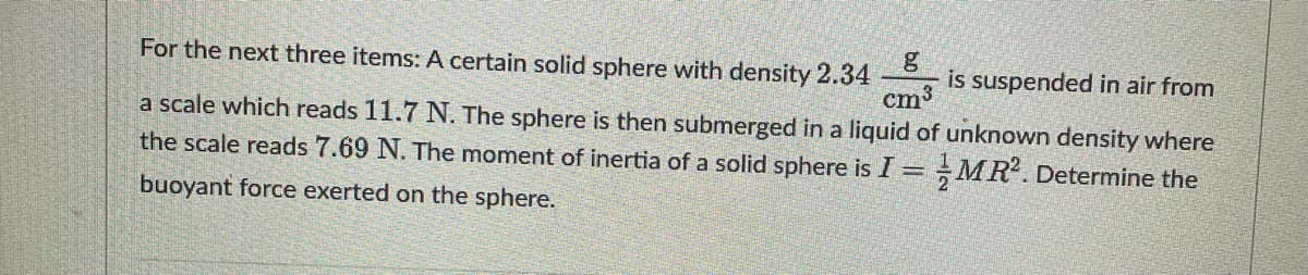 For the next three items: A certain solid sphere with density 2.34
is suspended in air from
cm³
a scale which reads 11.7 N. The sphere is then submerged in a liquid of unknown density where
the scale reads 7.69 N. The moment of inertia of a solid sphere is I = MR². Determine the
buoyant force exerted on the sphere.