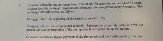 Consider a floating rate mortgage loan of $250,000 for amortization period of 15 years.
Assume monthly mortgage payments and mortgage rate reset period every 3 months. The
mortgage rate will be reset as follows:
Mortgage rate = the-beginning-of-the-period prime rate + 3%.
Mortgage rate will be compounded monthly. Suppose the prime rate today is 2.5% per
annum while at the beginning of the next quarter it is expected to be 3% annum.
Calculate monthly mortgage payments in the first month and the fourth month of the loan.

