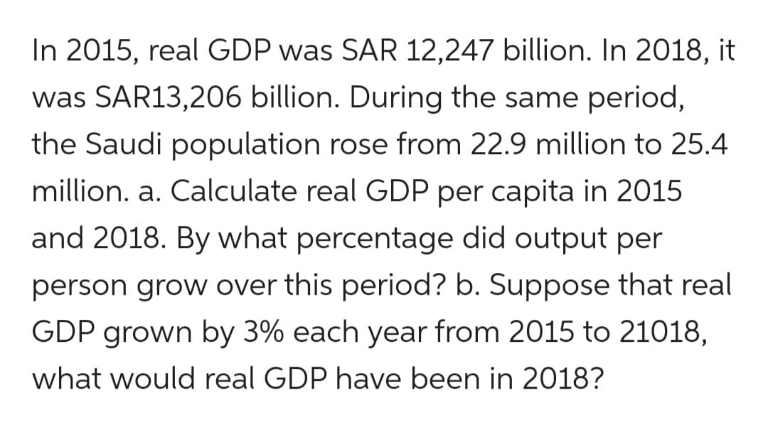 In 2015, real GDP was SAR 12,247 billion. In 2018, it
was SAR13,206 billion. During the same period,
the Saudi population rose from 22.9 million to 25.4
million. a. Calculate real GDP per capita in 2015
and 2018. By what percentage did output per
person grow over this period? b. Suppose that real
GDP grown by 3% each year from 2015 to 21018,
what would real GDP have been in 2018?
