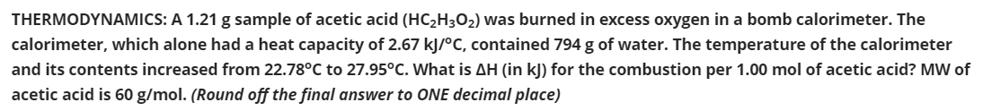 THERMODYNAMICS: A 1.21 g sample of acetic acid (HC2H3O2) was burned in excess oxygen in a bomb calorimeter. The
calorimeter, which alone had a heat capacity of 2.67 kJ/°C, contained 794 g of water. The temperature of the calorimeter
and its contents increased from 22.78°C to 27.95°C. What is AH (in kJ) for the combustion per 1.00 mol of acetic acid? MW of
acetic acid is 60 g/mol. (Round off the final answer to ONE decimal place)
