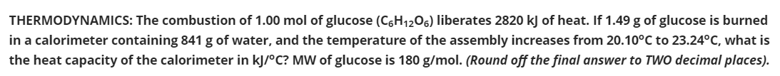 THERMODYNAMICS: The combustion of 1.00 mol of glucose (C6H1206) liberates 2820 kj of heat. If 1.49 g of glucose is burned
in a calorimeter containing 841 g of water, and the temperature of the assembly increases from 20.10°C to 23.24°C, what is
the heat capacity of the calorimeter in kJ/°C? MW of glucose is 180 g/mol. (Round off the final answer to TWO decimal places).

