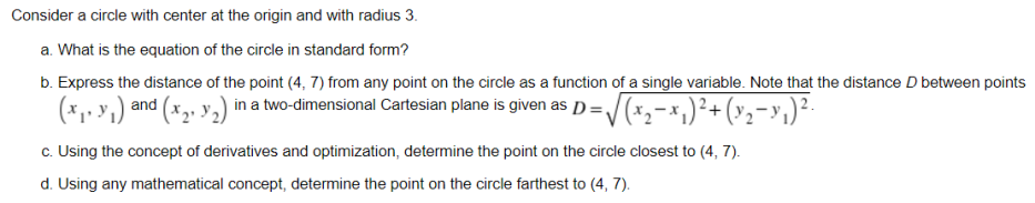 Consider a circle with center at the origin and with radius 3.
a. What is the equation of the circle in standard form?
b. Express the distance of the point (4, 7) from any point on the circle as a function of a single variable. Note that the distance D between points
(x,, y,) and (x,, y,) in a two-dimensional Cartesian plane is given as p =/(*,-x,)²+(v2-y,)²-
c. Using the concept of derivatives and optimization, determine the point on the circle closest to (4, 7).
d. Using any mathematical concept, determine the point on the circle farthest to (4, 7).

