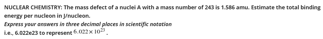 NUCLEAR CHEMISTRY: The mass defect of a nuclei A with a mass number of 243 is 1.586 amu. Estimate the total binding
energy per nucleon in J/nucleon.
Express your answers in three decimal places in scientific notation
i.e., 6.022e23 to represent
6.022× 1023

