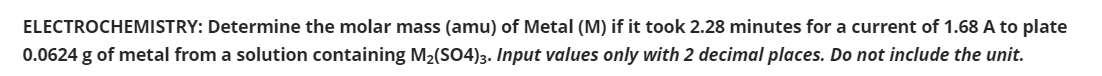 ELECTROCHEMISTRY: Determine the molar mass (amu) of Metal (M) if it took 2.28 minutes for a current of 1.68 A to plate
0.0624 g of metal from a solution containing M2(SO4)3. Input values only with 2 decimal places. Do not include the unit.
