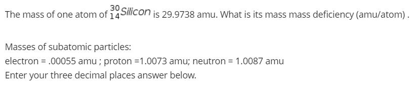 30
The mass of one atom of 14
Silicon
is 29.9738 amu. What is its mass mass deficiency (amu/atom).
Masses of subatomic particles:
electron = .00055 amu ; proton =1.0073 amu; neutron = 1.0087 amu
%3D
Enter your three decimal places answer below.
