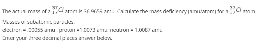 The actual mass of a 17Cl atom is 36.9659 amu. Calculate the mass deficiency (amu/atom) for a 17
37,
37
Cl atom.
Masses of subatomic particles:
electron = .00055 amu ; proton =1.0073 amu; neutron = 1.0087 amu
Enter your three decimal places answer below.
