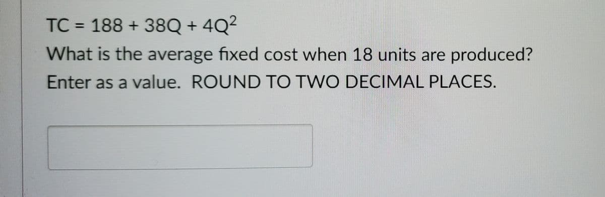 TC = 188 +38Q +4Q²
What is the average fixed cost when 18 units are produced?
Enter as a value. ROUND TO TWO DECIMAL PLACES.