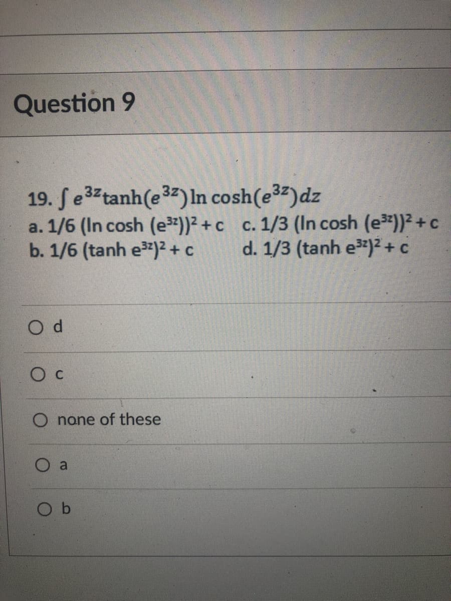 Question 9
19. ſe3 tanh(e3) In cosh(e³²)dz
a. 1/6 (In cosh (e³))² + c c. 1/3 (In cosh (e))² +c
b. 1/6 (tanh e)² + c
d. 1/3 (tanh e)² + c
O none of these
a
