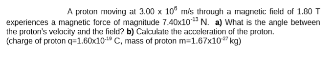 A proton moving at 3.00 x 10° m/s through a magnetic field of 1.80 T
experiences a magnetic force of magnitude 7.40x1013 N. a) What is the angle between
the proton's velocity and the field? b) Calculate the acceleration of the proton.
(charge of proton q=1.60x101º C, mass of proton m=1.67x10²" kg)
