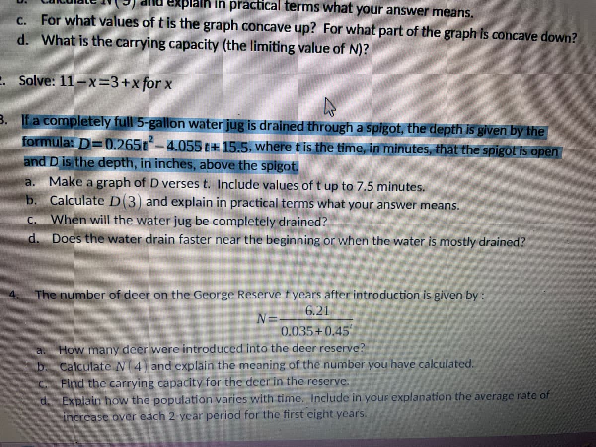 explain in practical terms what your answer means.
For what values of t is the graph concave up? For what part of the graph is concave down?
d. What is the carrying capacity (the limiting value of N)?
C.
e. Solve: 11-x=3+xfor x
3. If a completely full 5-gallon water jug is drained through a spigot, the depth is given by the
formula: D=0.265t-4.055t+15.5, where t is the time, in minutes, that the spigot is open
and D is the depth, in inches, above the spigot.
Make a graph of D verses t. Include values of t up to 7.5 minutes.
b. Calculate D(3) and explain in practical terms what your answer means.
a.
C.
When will the water jug be completely drained?
d. Does the water drain faster near the beginning or when the water is mostly drained?
4.
The number of deer on the George Reservet years after introduction is given by:
6.21
0.035+0.45
How many deer were introduced into the deer reserve?
b. Calculate N(4) and cxplain the mecaning of the number you have calculated.
Find the carrying capacity for the deer in the reserve.
d. Explain how the population varies with time. Include in your explanation the average rate of
increase over cach 2-ycar period for the first eight ycars.
a.
C.
