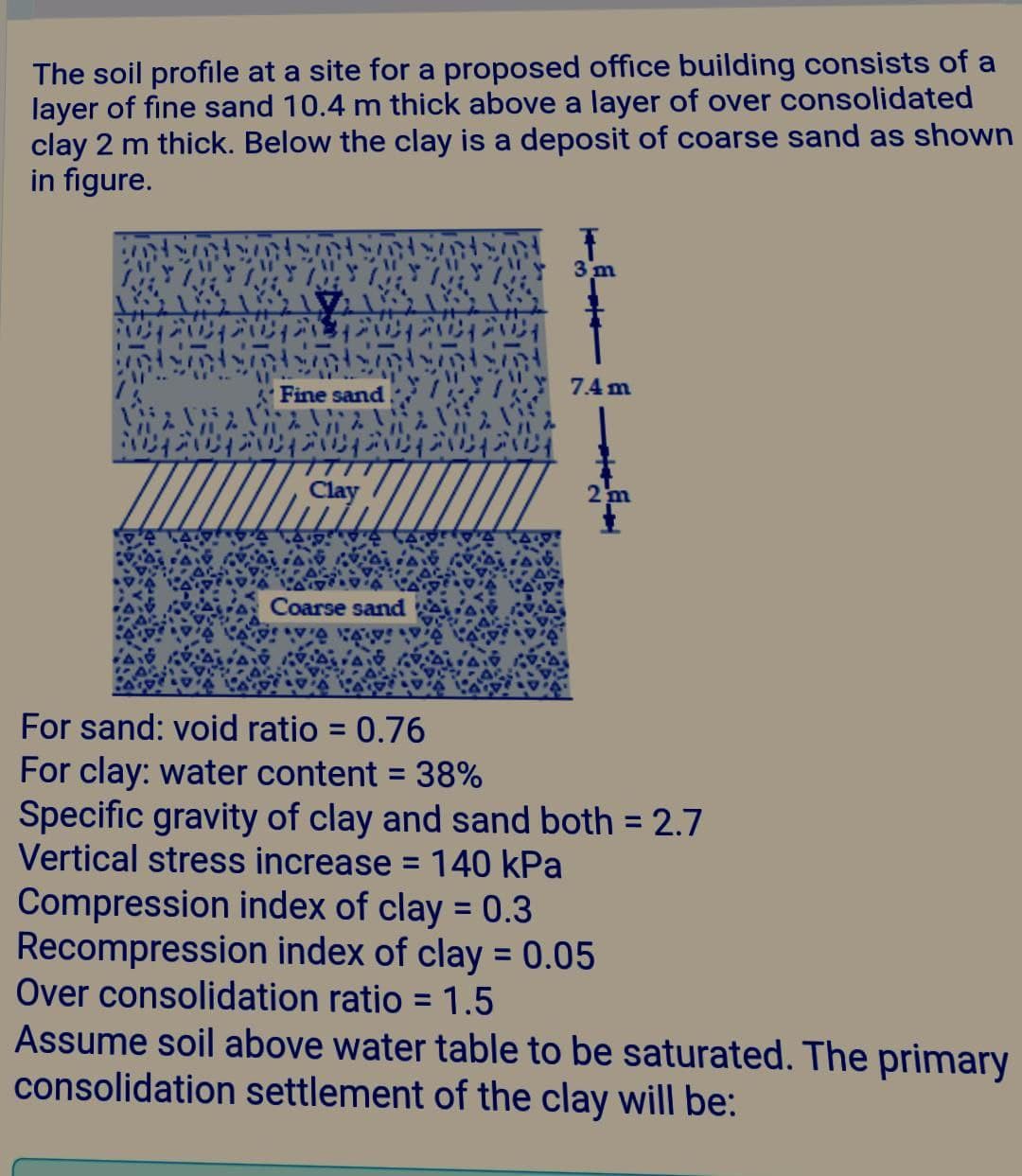 The soil profile at a site for a proposed office building consists of a
layer of fine sand 10.4 m thick above a layer of over consolidated
clay 2 m thick. Below the clay is a deposit of coarse sand as shown
in figure.
3 m
Fine sand
7.4 m
94'ן0ג ןש21ן09ןוגוה2 ןשה
Clay
Coarse sand
For sand: void ratio = 0.76
For clay: water content = 38%
Specific gravity of clay and sand both = 2.7
Vertical stress increase = 140 kPa
%3D
Compression index of clay = 0.3
Recompression index of clay = 0.05
Over consolidation ratio = 1.5
Assume soil above water table to be saturated. The primary
consolidation settlement of the clay will be:
%3D
%3D
%3D
2.
