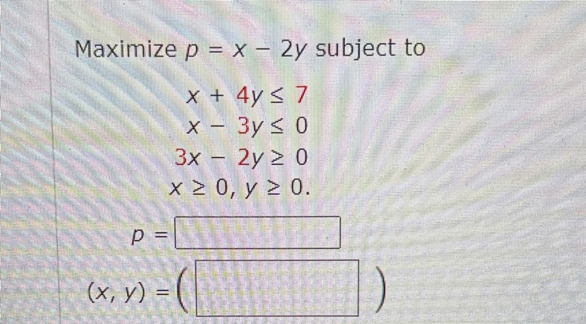 Maximize p = x - 2y subject to
x + 4y ≤ 7
x-3y ≤ 0
3x - 2y ≥ 0
x ≥ 0, y ≥ 0.
P =
(x, y)