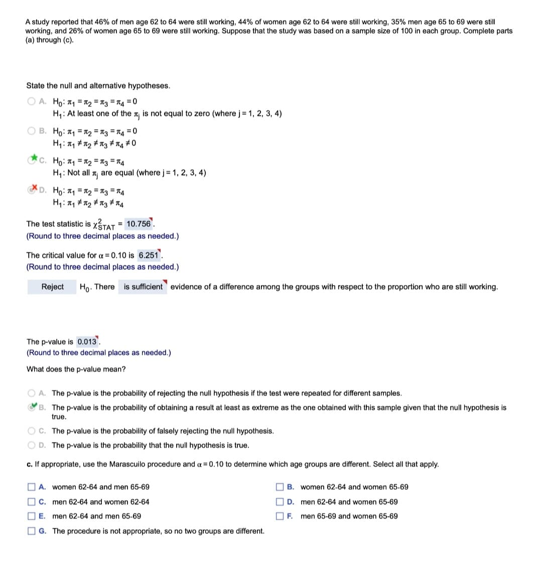 A study reported that 46% of men age 62 to 64 were still working, 44% of women age 62 to 64 were still working, 35% men age 65 to 69 were still
working, and 26% of women age 65 to 69 were still working. Suppose that the study was based on a sample size of 100 in each group. Complete parts
(a) through (c).
State the null and alternative hypotheses.
O A. Ho: T, = R2 = T3 = T4 = 0
H1: At least one of the n is not equal to zero (where j = 1, 2, 3, 4)
O B. Ho: T1 = R2 = T3 = T4 = 0
H1: 1, #n2 # n3 # rg #0
C. Ho: T1 =R2 = n3 = T4
H,: Not all T, are equal (where j = 1, 2, 3, 4)
D. Ho: = R2 = T3 = T4
H4: T1 #12 # n3 # 74
The test statistic is XTAT = 10.756.
%3D
(Round to three decimal places as needed.)
The critical value for a = 0.10 is 6.251.
(Round to three decimal places as needed.)
Reject
Ho. There is sufficient evidence of a difference among the groups with respect to the proportion who are still working.
The p-value is 0.013.
(Round to three decimal places as needed.)
What does the p-value mean?
O A. The p-value is the probability of rejecting the null hypothesis if the test were repeated for different samples.
O B. The p-value is the probability of obtaining a result at least as extreme as the one obtained with this sample given that the null hypothesis is
true.
O C. The p-value is the probability of falsely rejecting the null hypothesis.
O D. The p-value is the probability that the null hypothesis is true.
c. If appropriate, use the Marascuilo procedure and a = 0.10 to determine which age groups are different. Select all that apply.
O A. women 62-64 and men 65-69
O B. women 62-64 and women 65-69
O c. men 62-64 and women 62-64
D.
men 62-64 and women 65-69
O E. men 62-64 and men 65-69
O F.
men 65-69 and women 65-69
OG. The procedure is not appropriate, so no two groups are different.
