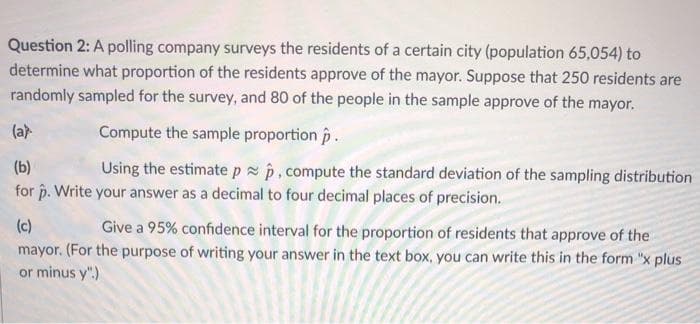 Question 2: A polling company surveys the residents of a certain city (population 65,054) to
determine what proportion of the residents approve of the mayor. Suppose that 250 residents are
randomly sampled for the survey, and 80 of the people in the sample approve of the mayor.
(ar
Compute the sample proportion p
(b)
Using the estimatepp,compute the standard deviation of the sampling distribution
for p. Write your answer as a decimal to four decimal places of precision.
(c)
Give a 95% confidence interval for the proportion of residents that approve of the
mayor. (For the purpose of writing your answer in the text box, you can write this in the form "x plus
or minus y".)
