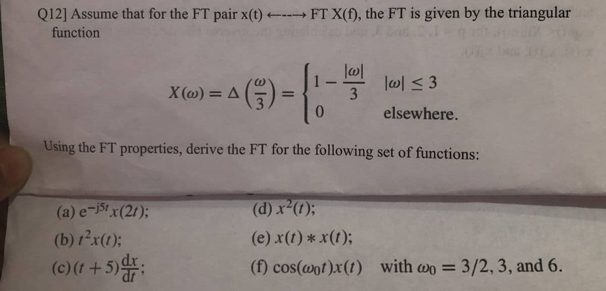 Q12] Assume that for the FT pair x(t)
---FT X(f), the FT is given by the triangular
function
lw| < 3
X (@) = A
0.
elsewhere.
Using the FT properties, derive the FT for the following set of functions:
(a) e-i51 x(2t);
(d) x (t);
(b) 1²x(1);
(e) x(t) * x(1);
(c) (1 +5):
(f) cos(@ot)x(t) with wo = 3/2, 3, and 6.
