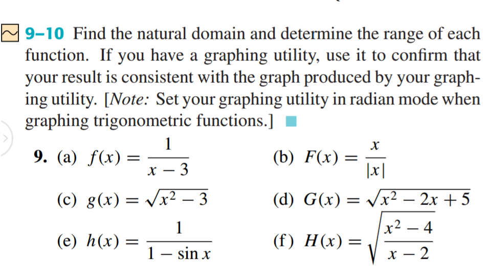 9-10 Find the natural domain and determine the range of each
function. If you have a graphing utility, use it to confirm that
your result is consistent with the graph produced by your graph-
ing utility. [Note: Set your graphing utility in radian mode when
graphing trigonometric functions.]
1
9. (a) f(x) =
х — 3
(b) F(x) =
|x|
(c) g(x) = /x² – 3
(d) G(x) = x² – 2x + 5
-
-
1
x² – 4
-
(e) h(x) =
(f) H(x) =
1– sin x
х — 2
-
