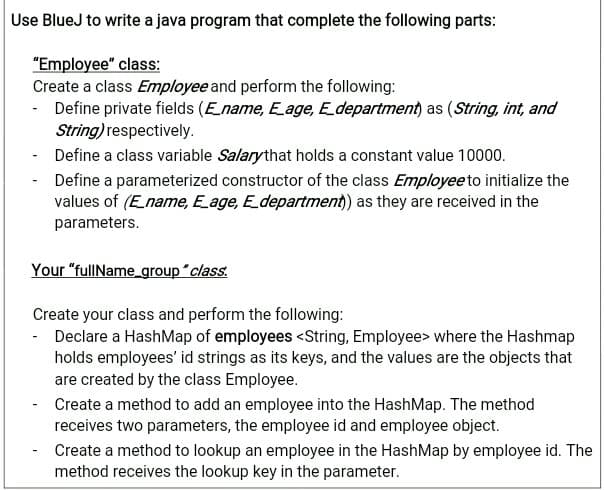 Use BlueJ to write a java program that complete the following parts:
"Employee" class:
Create a class Employee and perform the following:
- Define private fields (Ename, E age, Edepartment) as (String, int, and
String) respectively.
- Define a class variable Salarythat holds a constant value 10000.
- Define a parameterized constructor of the class Employeeto initialize the
values of (Ename, Eage, E_department) as they are received in the
parameters.
Your "fullName_group "class.
Create your class and perform the following:
- Declare a HashMap of employees <String, Employee> where the Hashmap
holds employees' id strings as its keys, and the values are the objects that
are created by the class Employee.
- Create a method to add an employee into the HashMap. The method
receives two parameters, the employee id and employee object.
Create a method to lookup an employee in the HashMap by employee id. The
method receives the lookup key in the parameter.
