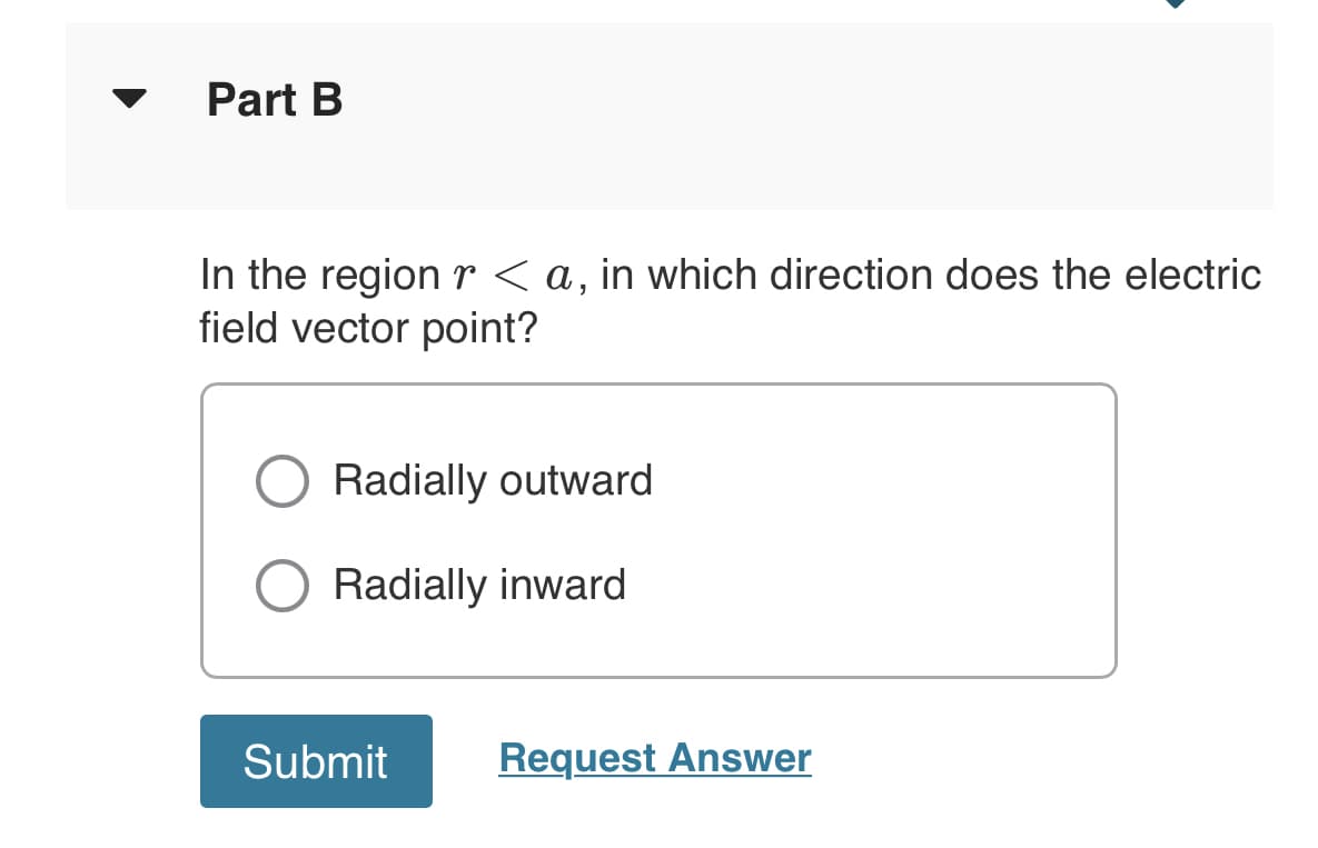 Part B
In the region r <a, in which direction does the electric
field vector point?
Radially outward
Radially inward
Submit
Request Answer