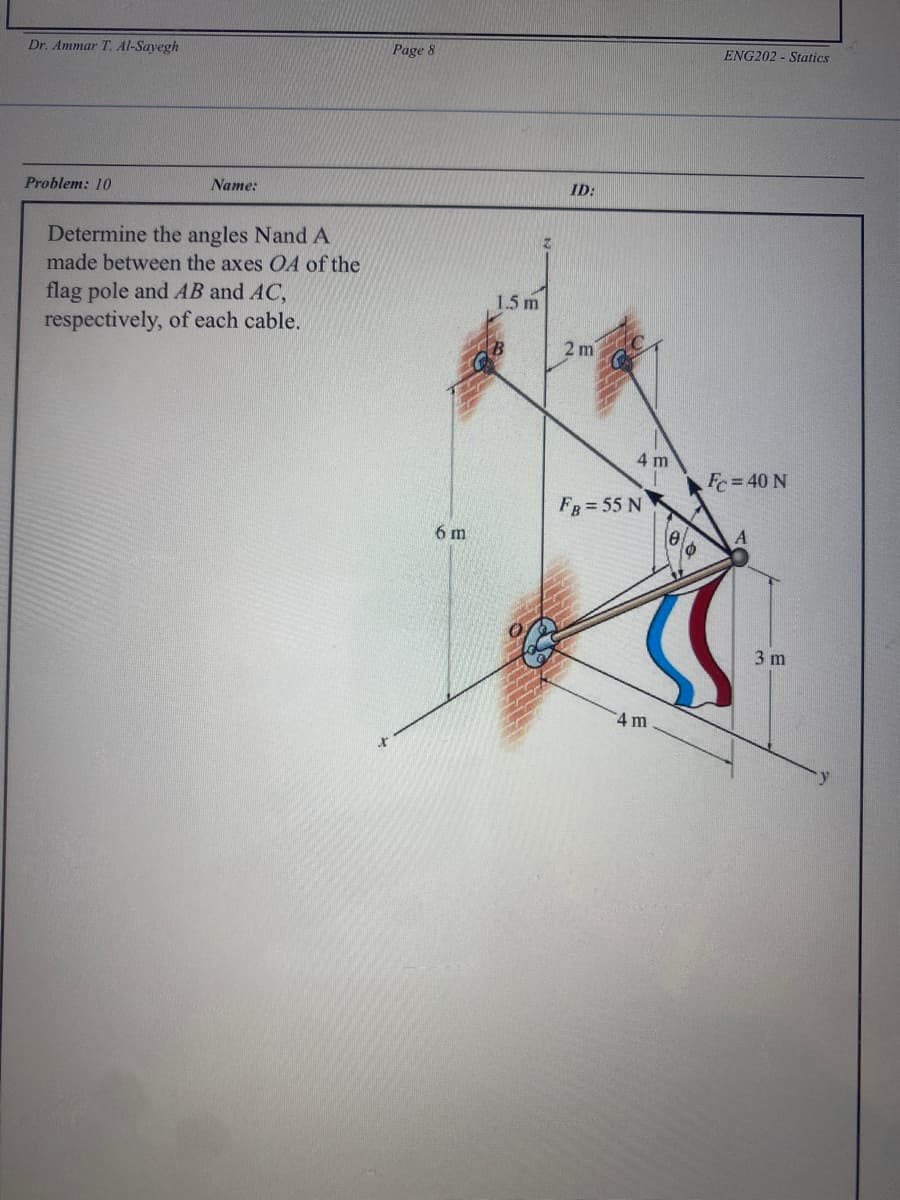 Dr. Ammar T. Al-Sayegh
Problem: 10
Name:
Determine the angles Nand A
made between the axes OA of the
flag pole and AB and AC,
respectively, of each cable.
Page 8
6 m
1.5 m
Z
ID:
2m
4 m
FB = 55 N
4 m
6
ENG202-Statics
Fc = 40 N
3 m