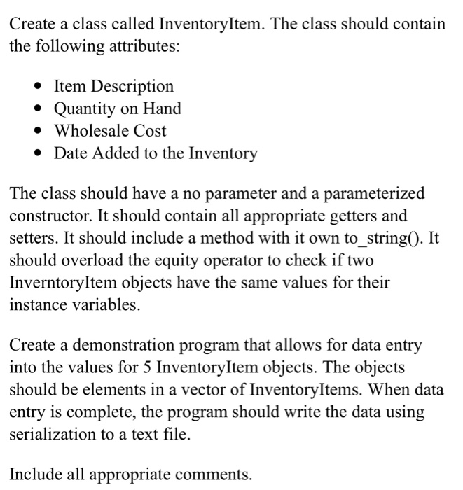 Create a class called InventoryItem. The class should contain
the following attributes:
• Item Description
Quantity on Hand
• Wholesale Cost
• Date Added to the Inventory
The class should have a no parameter and a parameterized
constructor. It should contain all appropriate getters and
setters. It should include a method with it own to_string(). It
should overload the equity operator to check if two
InverntoryItem objects have the same values for their
instance variables.
Create a demonstration program that allows for data entry
into the values for 5 InventoryItem objects. The objects
should be elements in a vector of InventoryItems. When data
entry is complete, the program should write the data using
serialization to a text file.
Include all appropriate comments.
