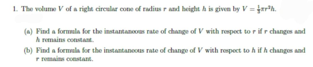 1. The volume V of a right circular cone of radius r and height h is given by V = r?h.
(a) Find a formula for the instantaneous rate of change of V with respect to r ifr changes and
h remains constant.
(b) Find a formula for the instantaneous rate of change of V with respect to h ifh changes and
r remains constant.
