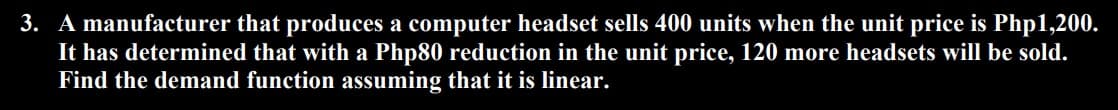 3. A manufacturer that produces a computer headset sells 400 units when the unit price is Php1,200.
It has determined that with a Php80 reduction in the unit price, 120 more headsets will be sold.
Find the demand function assuming that it is linear.