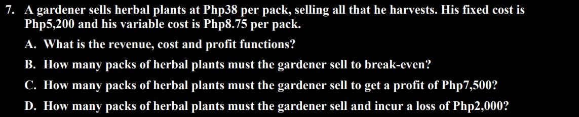 7. A gardener sells herbal plants at Php38 per pack, selling all that he harvests. His fixed cost is
Php5,200 and his variable cost is Php8.75 per pack.
A. What is the revenue, cost and profit functions?
B. How many packs of herbal plants must the gardener sell to break-even?
C. How many packs of herbal plants must the gardener sell to get a profit of Php7,500?
D. How many packs of herbal plants must the gardener sell and incur a loss of Php2,000?