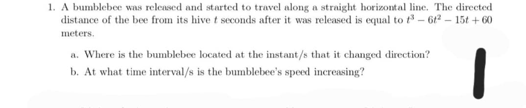 1. A bumblebee was released and started to travel along a straight horizontal line. The directed
distance of the bee from its hive t seconds after it was released is equal to t3 - 6t² – 15t + 60
meters.
a. Where is the bumblebee located at the instant/s that it changed direction?
b. At what time interval/s is the bumblebee's speed increasing?
