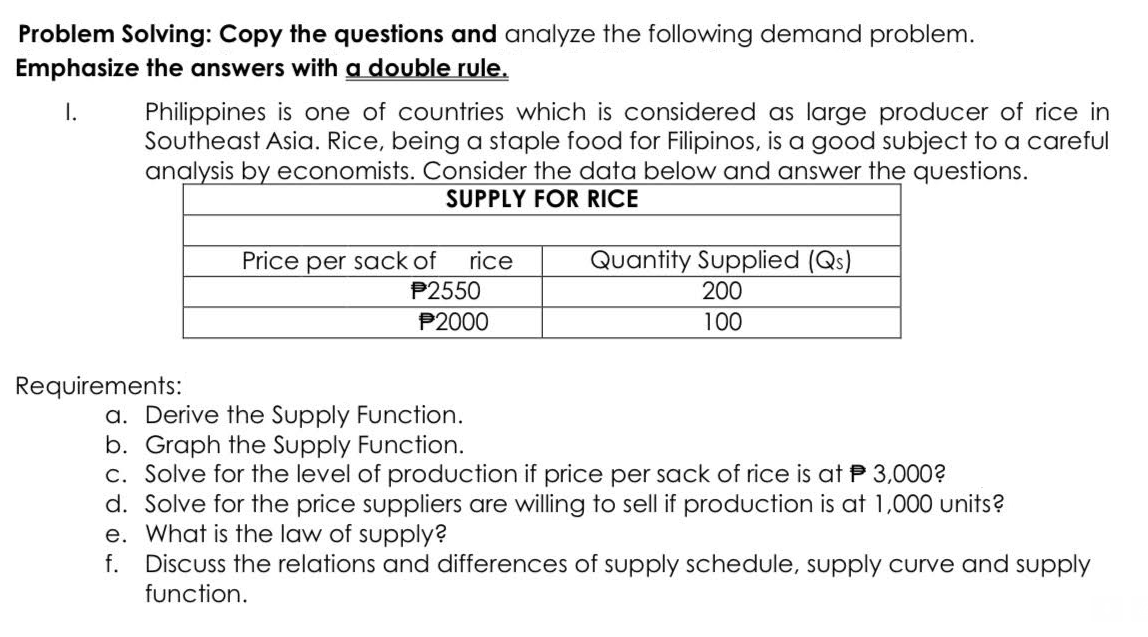 Problem Solving: Copy the questions and analyze the following demand problem.
Emphasize the answers with a double rule.
I.
Philippines is one of countries which is considered as large producer of rice in
Southeast Asia. Rice, being a staple food for Filipinos, is a good subject to a careful
analysis by economists. Consider the data below and answer the questions.
SUPPLY FOR RICE
Requirements:
Price per sack of
rice
P2550
P2000
Quantity Supplied (Qs)
200
100
a. Derive the Supply Function.
b. Graph the Supply Function.
c. Solve for the level of production if price per sack of rice is at P 3,000?
d. Solve for the price suppliers are willing to sell if production is at 1,000 units?
e. What is the law of supply?
f.
Discuss the relations and differences of supply schedule, supply curve and supply
function.