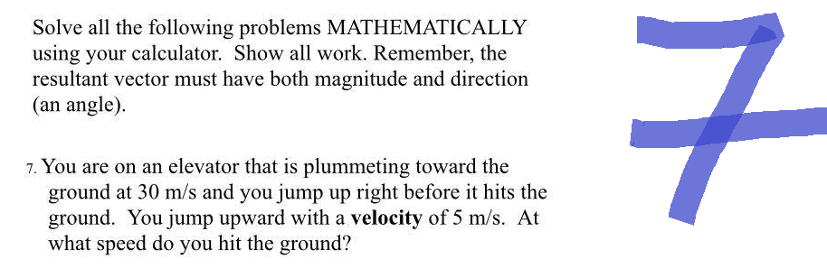 Solve all the following problems MATHEMATICALLY
using your calculator. Show all work. Remember, the
resultant vector must have both magnitude and direction
(an angle).
7. You are on an elevator that is plummeting toward the
ground at 30 m/s and you jump up right before it hits the
ground. You jump upward with a velocity of 5 m/s. At
what speed do you hit the ground?
7