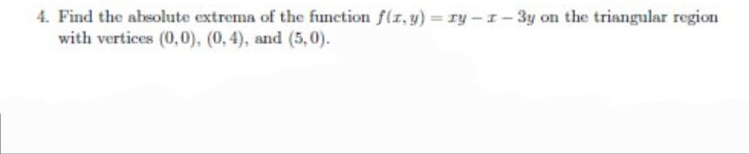 4. Find the absolute extrema of the function f(r, y) = ry -I- 3y on the triangular region
with vertices (0,0). (0,4), and (5,0).
