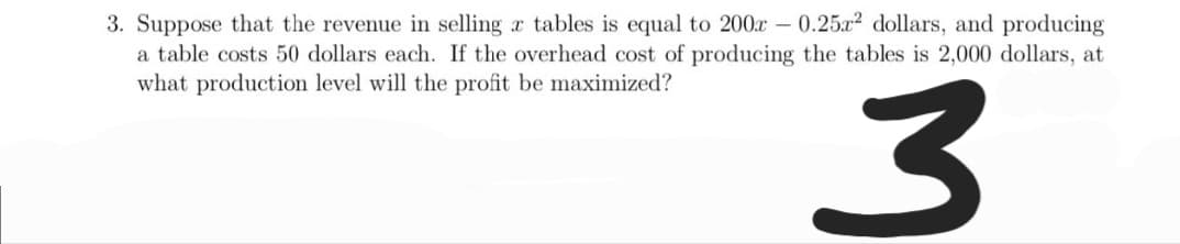 3. Suppose that the revenue in selling r tables is equal to 200x - 0.25x2 dollars, and producing
a table costs 50 dollars each. If the overhead cost of producing the tables is 2,000 dollars, at
what production level will the profit be maximized?
