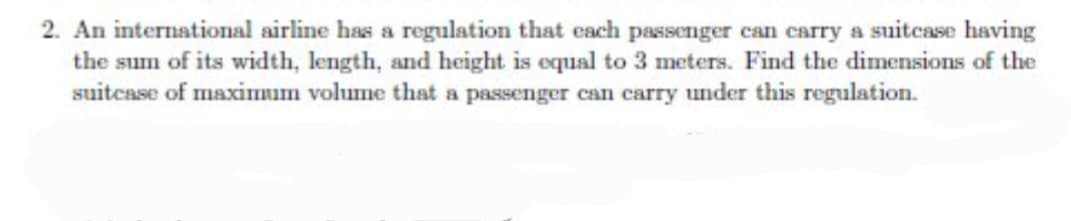 2. An international airline has a regulation that each passenger can carry a suitcase having
the sum of its width, length, and height is equal to 3 meters. Find the dimensions of the
suitcase of maximum volume that a passenger can carry under this regulation.
