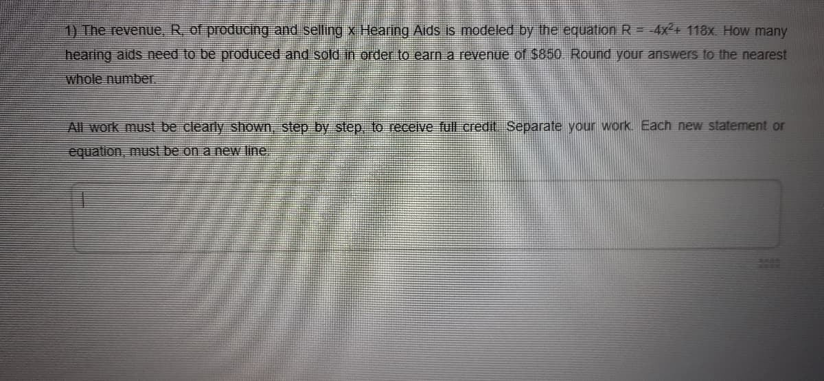 1) The revenue, R of producing and selling xX Hearing Aids is modeled by the equation R = 4x+ 118x How many
hearing aids need to be produced and sold in order to earn a revenue of $850 Round your answers to the nearest
whole number.
All work must be clearly shown, step by step to receive ful credit Separate your work. Each new statement or
equation, must be on a new line.
