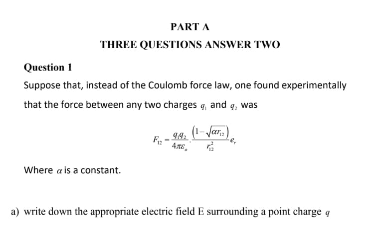 PART A
THREE QUESTIONS ANSWER TWO
Question 1
Suppose that, instead of the Coulomb force law, one found experimentally
that the force between any two charges q, and q₂ was
(1-√ar₁2)
9192
F12 ATE
72
Where a is a constant.
a) write down the appropriate electric field E surrounding a point charge q