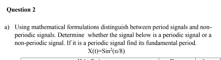 Question 2
a) Using mathematical formulations distinguish between period signals and non-
periodic signals. Determine whether the signal below is a periodic signal or a
non-periodic signal. If it is a periodic signal find its fundamental period.
X(t)=Sin²(1/8)