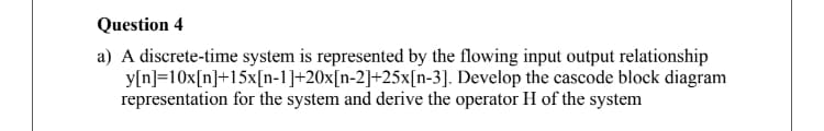 Question 4
a) A discrete-time system is represented by the flowing input output relationship
y[n]=10x[n]+15x[n-1]+20x[n-2]+25x[n-3]. Develop the cascode block diagram
representation for the system and derive the operator H of the system