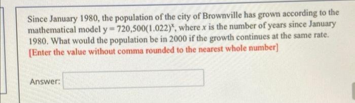 Since January 1980, the population of the city of Brownville has grown according to the
mathematical model y 720,500(1.022)", where x is the number of years since January
1980. What would the population be in 2000 if the growth continues at the same rate.
(Enter the value without comma rounded to the nearest whole number]
Answer:
