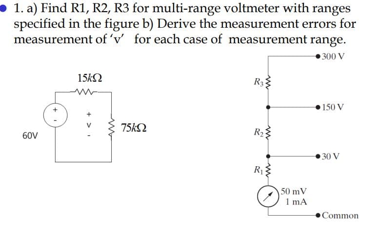 1. a) Find R1, R2, R3 for multi-range voltmeter with ranges
specified in the figure b) Derive the measurement errors for
measurement of ' for each case of measurement range.
300 V
15k2
R3
150 V
75k2
60V
R23
30 V
R1
50 mV
1 mA
Common
+ >I
