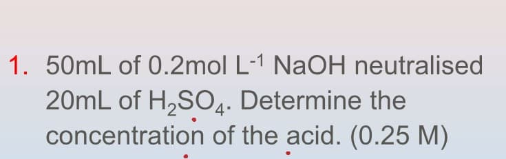 1. 50mL of 0.2mol L-1 NaOH neutralised
20mL of H₂SO4. Determine the
concentration of the acid. (0.25 M)