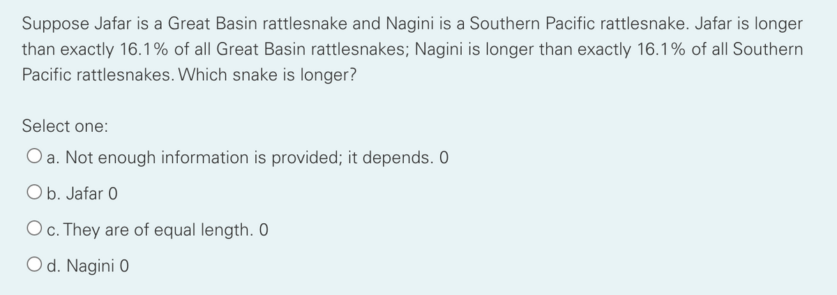 Suppose Jafar is a Great Basin rattlesnake and Nagini is a Southern Pacific rattlesnake. Jafar is longer
than exactly 16.1% of all Great Basin rattlesnakes; Nagini is longer than exactly 16.1% of all Southern
Pacific rattlesnakes. Which snake is longer?
Select one:
O a. Not enough information is provided; it depends. 0
O b. Jafar 0
O c. They are of equal length. O
O d. Nagini 0
