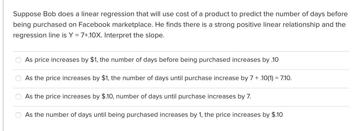 Suppose Bob does a linear regression that will use cost of a product to predict the number of days before
being purchased on Facebook marketplace. He finds there is a strong positive linear relationship and the
regression line is Y = 7+.10X. Interpret the slope.
As price increases by $1, the number of days before being purchased increases by .10
As the price increases by $1, the number of days until purchase increase by 7 + .10(1) = 7.10.
As the price increases by $.10, number of days until purchase increases by 7.
As the number of days until being purchased increases by 1, the price increases by $.10
