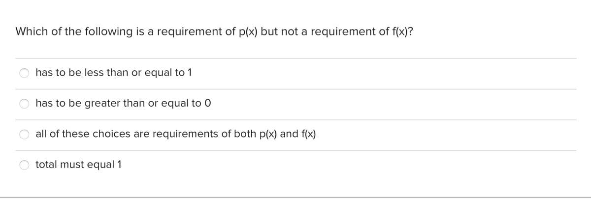 Which of the following is a requirement of p(x) but not a requirement of f(x)?
has to be less than or equal to 1
has to be greater than or equal to O
all of these choices are requirements of both p(x) and f(x)
total must equal 1
