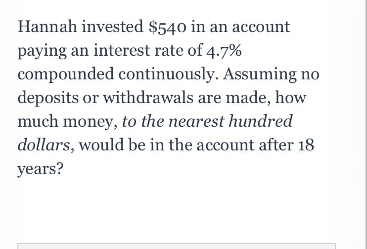 Hannah invested $540 in an account
paying an interest rate of 4.7%
compounded continuously. Assuming no
deposits or withdrawals are made, how
much money, to the nearest hundred
dollars, would be in the account after 18
years?
